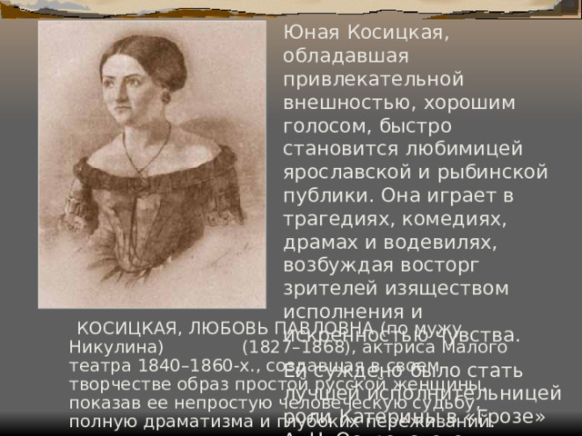 Юная Косицкая, обладавшая привлекательной внешностью, хорошим голосом, быстро становится любимицей ярославской и рыбинской публики. Она играет в трагедиях, комедиях, драмах и водевилях, возбуждая восторг зрителей изяществом исполнения и искренностью чувства. Ей суждено было стать лучшей исполнительницей роли Катерины в «Грозе» А. Н. Островского.  КОСИЦКАЯ, ЛЮБОВЬ ПАВЛОВНА (по мужу Никулина) (1827–1868), актриса Малого театра 1840–1860-х., создавшая в своем творчестве образ простой русской женщины, показав ее непростую человеческую судьбу, полную драматизма и глубоких переживаний. 