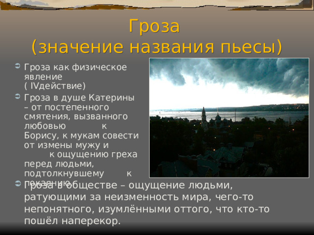 Гроза  (значение названия пьесы) Гроза как физическое явление ( IV действие) Гроза в душе Катерины – от постепенного смятения, вызванного любовью к Борису, к мукам совести от измены мужу и к ощущению греха перед людьми, подтолкнувшему к покаянию. Гроза в обществе – ощущение людьми, ратующими за неизменность мира, чего-то непонятного, изумлёнными оттого, что кто-то пошёл наперекор.  