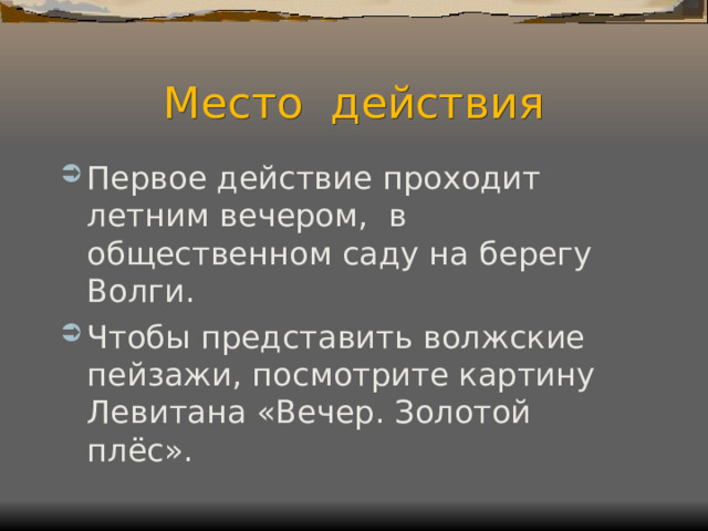 Место действия Первое действие проходит летним вечером, в общественном саду на берегу Волги. Чтобы представить волжские пейзажи, посмотрите картину Левитана «Вечер. Золотой плёс». 