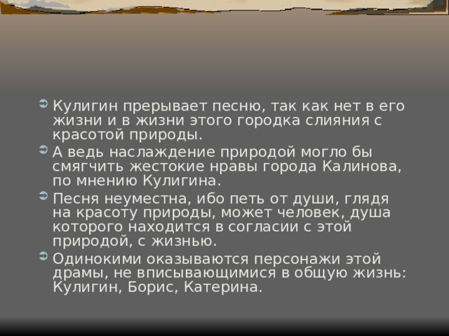 Кулигин прерывает песню, так как нет в его жизни и в жизни этого городка слияния с красотой природы. А ведь наслаждение природой могло бы смягчить жестокие нравы города Калинова, по мнению Кулигина. Песня неуместна, ибо петь от души, глядя на красоту природы, может человек, душа которого находится в согласии с этой природой, с жизнью. Одинокими оказываются персонажи этой драмы, не вписывающимися в общую жизнь: Кулигин, Борис, Катерина. 