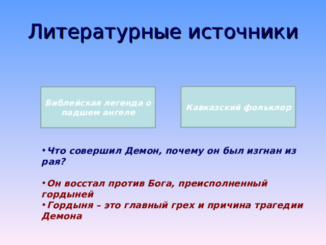 Демон в литературной традиции Демон – это не дьявол, не сатана. «Демон» значит «душа» и олицетворяет собой вечную борьбу мятущегося человеческого духа Демон – это вечная борьба человека между Христом и Антихристом, добром и злом Во времена Лермонтова Демон ассоциировался с разочарованным существом, пронизанным скептицизмом, титаном, равным самому Богу 