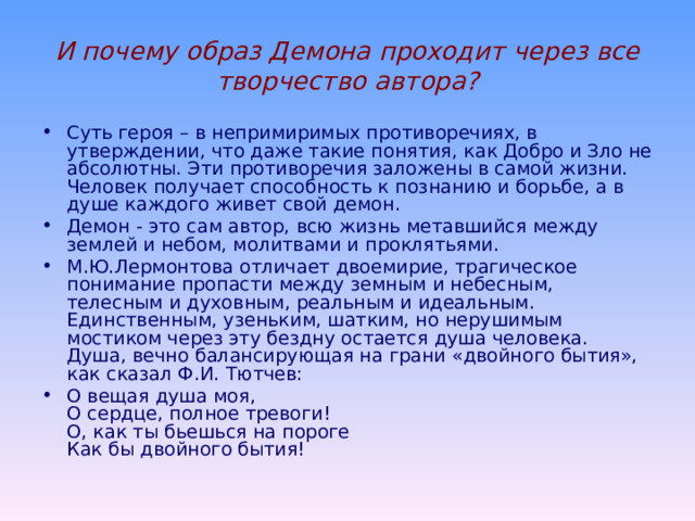 Что же хотел сказать М.Ю. Лермонтов поэмой «Демон»? Демон появляется в поэме как дух изгнанья, летящий над грешной землей, бессильный оторваться от нее и приблизиться к небесам. Он изгнан из рая, сброшен с неба и оттого печален. Он сеет зло, но это не приносит ему наслаждения. Все, что он видит, приносит либо холодную зависть, либо презрение и ненависть. Ему все наскучило. Но он горд, он не способен подчиняться воле других, пытается преодолеть самого себя… Неземная любовь помогает герою бороться со злом внутри себя, а его страдающая душа хочет примириться с небом, хочет веровать добру. Этот конфликт добра и зла похож на столкновение света с тьмой. В нем сливаются два начала, и он предстает перед нами, готовый повернуться лицом как к добру, так и к злу: То не был ада дух ужасный,  Порочный мученик – о нет!  Он был похож на вечер ясный:  Ни день, ни ночь, – ни мрак, ни свет!... 