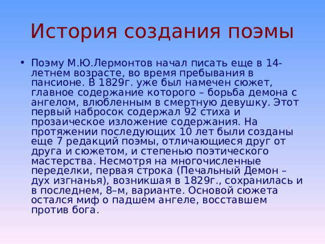 «Демон»   Истоки написания поэмы: «Мой демон» (1829) «Я не для ангелов и рая» (1831) Унылый, мрачный Зло – стихия Я – чужой для мира и небес Я – зла избранник «Молитва» («Не обвиняй меня всесильный, 1829) «Ангел» (1831) Всесильный – бог Я – грешник Теснота мира Соединение души с телом Разочарование души на земле – печальные песни 
