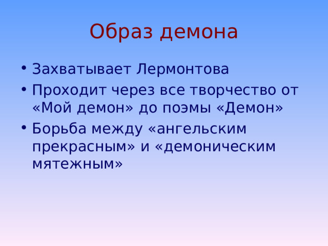История создания поэмы Поэму М.Ю.Лермонтов начал писать еще в 14-летнем возрасте, во время пребывания в пансионе. В 1829г. уже был намечен сюжет, главное содержание которого – борьба демона с ангелом, влюбленным в смертную девушку. Этот первый набросок содержал 92 стиха и прозаическое изложение содержания. На протяжении последующих 10 лет были созданы еще 7 редакций поэмы, отличающиеся друг от друга и сюжетом, и степенью поэтического мастерства. Несмотря на многочисленные переделки, первая строка (Печальный Демон – дух изгнанья), возникшая в 1829г., сохранилась и в последнем, 8–м, варианте. Основой сюжета остался миф о падшем ангеле, восставшем против бога. 