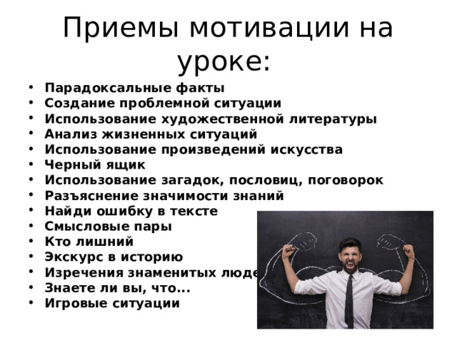 Приемы мотивации на уроке: Парадоксальные факты  Создание проблемной ситуации  Использование художественной литературы  Анализ жизненных ситуаций  Использование произведений искусства  Черный ящик  Использование загадок, пословиц, поговорок  Разъяснение значимости знаний  Найди ошибку в тексте  Смысловые пары  Кто лишний  Экскурс в историю  Изречения знаменитых людей  Знаете ли вы, что...  Игровые ситуации  