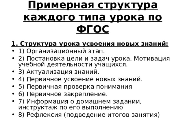 Примерная структура каждого типа урока по ФГОС     1. Структура урока усвоения новых знаний: 1) Организационный этап. 2) Постановка цели и задач урока. Мотивация учебной деятельности учащихся. 3) Актуализация знаний. 4) Первичное усвоение новых знаний. 5) Первичная проверка понимания 6) Первичное закрепление. 7) Информация о домашнем задании, инструктаж по его выполнению 8) Рефлексия (подведение итогов занятия) 