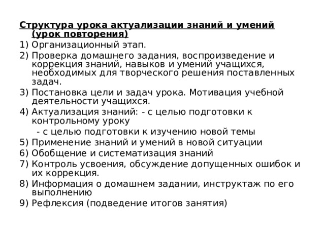 Структура урока актуализации знаний и умений (урок повторения) 1) Организационный этап. 2) Проверка домашнего задания, воспроизведение и коррекция знаний, навыков и умений учащихся, необходимых для творческого решения поставленных задач. 3) Постановка цели и задач урока. Мотивация учебной деятельности учащихся. 4) Актуализация знаний: - с целью подготовки к контрольному уроку  - с целью подготовки к изучению новой темы 5) Применение знаний и умений в новой ситуации 6) Обобщение и систематизация знаний 7) Контроль усвоения, обсуждение допущенных ошибок и их коррекция. 8) Информация о домашнем задании, инструктаж по его выполнению 9) Рефлексия (подведение итогов занятия)   