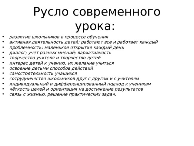 Русло современного урока: развитие школьников в процессе обучения активная деятельность детей: работают все и работает каждый проблемность: маленькое открытие каждый день диалог; учёт разных мнений; вариативность творчество учителя и творчество детей интерес детей к учению, их желание учиться освоение детьми способов действий самостоятельность учащихся сотрудничество школьников друг с другом и с учителем индивидуальный и дифференцированный подход к ученикам чёткость целей и ориентация на достижение результатов связь с жизнью, решение практических задач.  