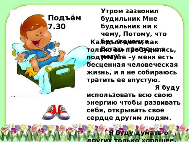 Утром зазвонил будильник Мне будильник ни к чему, Потому, что без звоночка Встать так рано я могу! Подъём 7.30  Каждый день, как только вы пробудились, подумайте –у меня есть бесценная человеческая жизнь, и я не собираюсь тратить ее впустую. Я буду использовать всю свою энергию чтобы развивать себя, открывать свое сердце другим людям. Я буду думать о других только хорошее, не позволю себе злиться или думать плохо о ком-то, я собираюсь быть полезным людям настолько, насколько я смогу.   
