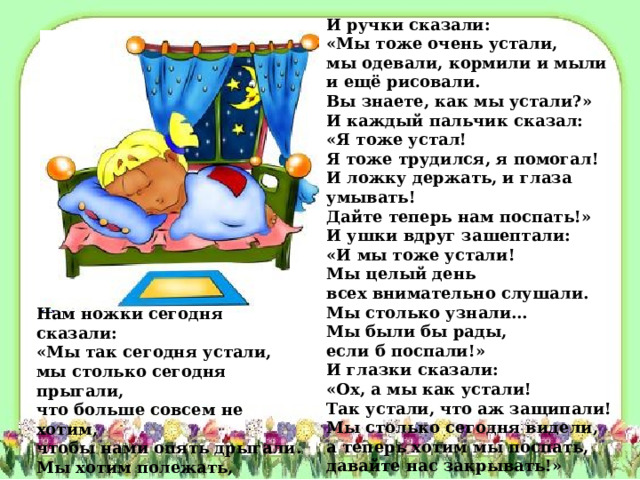 И ручки сказали:  «Мы тоже очень устали,  мы одевали, кормили и мыли  и ещё рисовали.  Вы знаете, как мы устали?»  И каждый пальчик сказал:  «Я тоже устал!  Я тоже трудился, я помогал!  И ложку держать, и глаза умывать!  Дайте теперь нам поспать!»  И ушки вдруг зашептали:  «И мы тоже устали!  Мы целый день  всех внимательно слушали.  Мы столько узнали…  Мы были бы рады,  если б поспали!»  И глазки сказали:  «Ох, а мы как устали!  Так устали, что аж защипали!  Мы столько сегодня видели,  а теперь хотим мы поспать,  давайте нас закрывать!» Нам ножки сегодня сказали:  «Мы так сегодня устали,  мы столько сегодня прыгали,  что больше совсем не хотим,  чтобы нами опять дрыгали.  Мы хотим полежать, отдохнуть,  чтобы завтра снова пуститься в путь».  