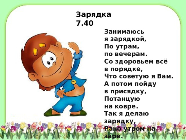 Зарядка 7.40 Занимаюсь я зарядкой,  По утрам, по вечерам.  Со здоровьем всё в порядке,  Что советую я Вам.  А потом пойду в присядку,  Потанцую на ковре.  Так я делаю зарядку,  Рано утром на заре.  Головой вращаю смело,  Поклонюсь Вам до земли.  Дух здоровый, крепче тело,  С добрым утром — земляки!     
