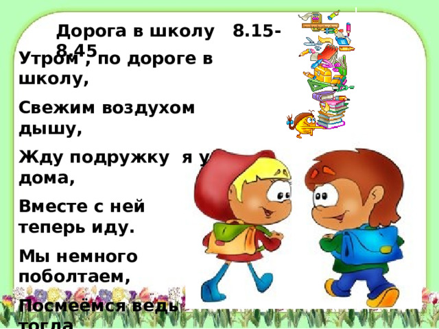 Дорога в школу 8.15-8.45 Утром , по дороге в школу, Свежим воздухом дышу, Жду подружку я у дома, Вместе с ней теперь иду. Мы немного поболтаем, Посмеёмся ведь тогда Нам дорога в школу длинной Не наскучит никогда.  