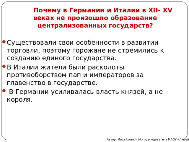  Почему в Германии и Италии в XI I - XV веках не произошло образование централизованных государств? Существовали свои особенности в развитии торговли, поэтому горожане не стремились к созданию единого государства. В Италии жители были расколоты противоборством пап и императоров за главенство в государстве.  В Германии усиливалась власть князей, а не короля.  Автор: Михайлова Н.М.- преподаватель МАОУ «Лицей № 21» 