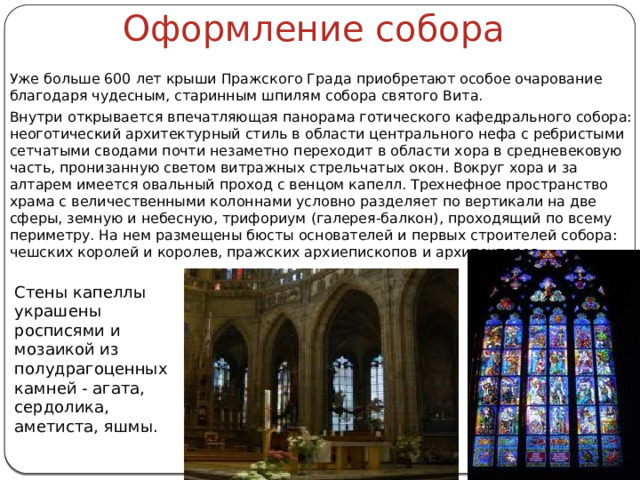 Оформление собора Уже больше 600 лет крыши Пражского Града приобретают особое очарование благодаря чудесным, старинным шпилям собора святого Вита. Внутри открывается впечатляющая панорама готического кафедрального собора: неоготический архитектурный стиль в области центрального нефа с ребристыми сетчатыми сводами почти незаметно переходит в области хора в средневековую часть, пронизанную светом витражных стрельчатых окон. Вокруг хора и за алтарем имеется овальный проход с венцом капелл. Трехнефное пространство храма с величественными колоннами условно разделяет по вертикали на две сферы, земную и небесную, трифориум (галерея-балкон), проходящий по всему периметру. На нем размещены бюсты основателей и первых строителей собора: чешских королей и королев, пражских архиепископов и архитекторов. Стены капеллы украшены росписями и мозаикой из полудрагоценных камней - агата, сердолика, аметиста, яшмы. 