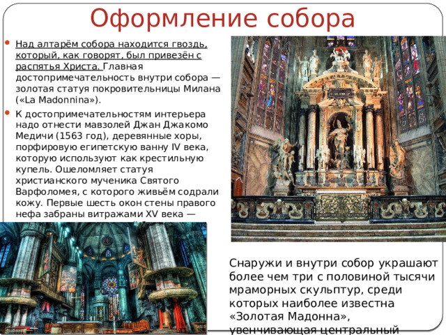 Оформление собора Над алтарём собора находится гвоздь, который, как говорят, был привезён с распятья Христа. Главная достопримечательность внутри собора — золотая статуя покровительницы Милана («La Madonnina»). К достопримечательностям интерьера надо отнести мавзолей Джан Джакомо Медичи (1563 год), деревянные хоры, порфировую египетскую ванну IV века, которую используют как крестильную купель. Ошеломляет статуя христианского мученика Святого Варфоломея, с которого живьём содрали кожу. Первые шесть окон стены правого нефа забраны витражами XV века — самыми древними в этой базилике. Снаружи и внутри собор украшают более чем три с половиной тысячи мраморных скульптур, среди которых наиболее известна «Золотая Мадонна», увенчивающая центральный портал собора на высоте 108,5 м. 