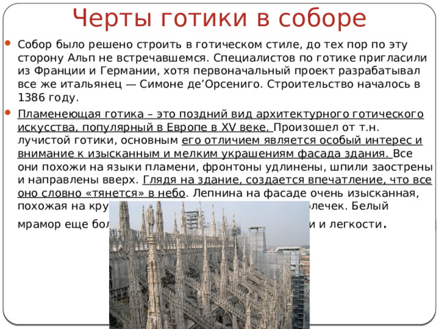 Черты готики в соборе Собор было решено строить в готическом стиле, до тех пор по эту сторону Альп не встречавшемся. Специалистов по готике пригласили из Франции и Германии, хотя первоначальный проект разрабатывал все же итальянец — Симоне де’Орсениго. Строительство началось в 1386 году. Пламенеющая готика – это поздний вид архитектурного готического искусства, популярный в Европе в XV веке. Произошел от т.н. лучистой готики, основным его отличием является особый интерес и внимание к изысканным и мелким украшениям фасада здания. Все они похожи на языки пламени, фронтоны удлинены, шпили заострены и направлены вверх. Глядя на здание, создается впечатление, что все оно словно «тянется» в небо . Лепнина на фасаде очень изысканная, похожая на кружево, с множеством завитков и колечек. Белый мрамор еще более добавляет зданию невесомости и легкости . 