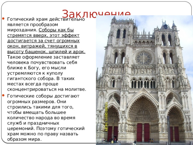 Заключение Готический храм действительно является прообразом мироздания. Соборы как бы стремятся вверх, этот эффект достигается за счет огромных окон, витражей, тянущихся в высоту башенок, шпилей и арок. Такое оформление заставляет человека почувствовать себя ближе к Богу, его мысли устремляются к куполу гигантского собора. В таких местах всегда проще сконцентрироваться на молитве. Готические соборы достигают огромных размеров. Они строились такими для того, чтобы вмещать большее количество народа во время служб и праздничных церемоний. Поэтому готический храм можно по праву назвать образом мира. 