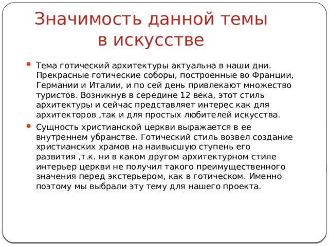 Значимость данной темы в искусстве Тема готический архитектуры актуальна в наши дни. Прекрасные готические соборы, построенные во Франции, Германии и Италии, и по сей день привлекают множество туристов. Возникнув в середине 12 века, этот стиль архитектуры и сейчас представляет интерес как для архитекторов ,так и для простых любителей искусства. Сущность христианской церкви выражается в ее внутреннем убранстве. Готический стиль возвел создание христианских храмов на наивысшую ступень его развития ,т.к. ни в каком другом архитектурном стиле интерьер церкви не получил такого преимущественного значения перед экстерьером, как в готическом. Именно поэтому мы выбрали эту тему для нашего проекта. 
