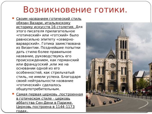 Возникновение готики. Своим названием готический стиль обязан Вазари, итальянскому историку искусств 16 столетия. Для этого писателя прилагательное «готический» или «готский» было равносильно эпитету «северно-варварский». Готика заимствована из Византии. Позднейшие попытки дать стилю более правильное название, руководствуясь его происхождением, как германский или французский ,или же на основании одной из его особенностей, как стрельчатый стиль, не имели успеха. Благодаря своей нейтральности название «готический» сделалось общеупотребительным. Самая первая церковь ,построенная в готическом стиле - церковь аббатства Сен-Дени в Париже. Церковь построена в 1144-1173 годах. 