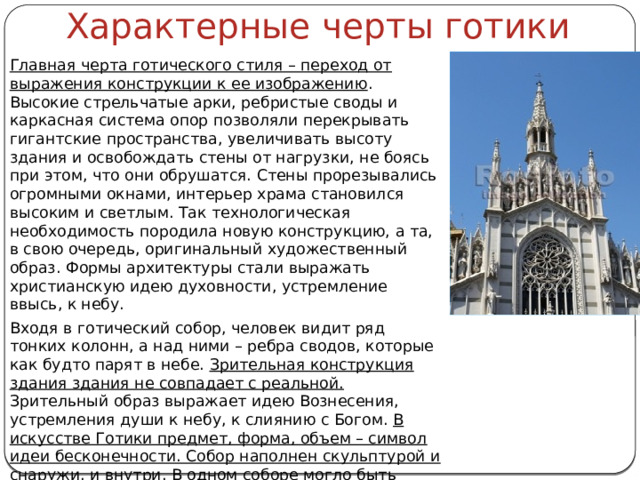 Характерные черты готики Главная черта готического стиля – переход от выражения конструкции к ее изображению . Высокие стрельчатые арки, ребристые своды и каркасная система опор позволяли перекрывать гигантские пространства, увеличивать высоту здания и освобождать стены от нагрузки, не боясь при этом, что они обрушатся. Стены прорезывались огромными окнами, интерьер храма становился высоким и светлым. Так технологическая необходимость породила новую конструкцию, а та, в свою очередь, оригинальный художественный образ. Формы архитектуры стали выражать христианскую идею духовности, устремление ввысь, к небу. Входя в готический собор, человек видит ряд тонких колонн, а над ними – ребра сводов, которые как будто парят в небе. Зрительная конструкция здания здания не совпадает с реальной. Зрительный образ выражает идею Вознесения, устремления души к небу, к слиянию с Богом. В искусстве Готики предмет, форма, объем – символ идеи бесконечности. Собор наполнен скульптурой и снаружи, и внутри. В одном соборе могло быть около двух тысяч различных скульптур. 