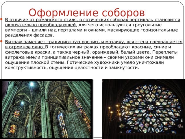 Оформление соборов В отличие от романского стиля, в готических соборах вертикаль становится окончательно преобладающей , для чего используются треугольные вимперги – шпили над порталами и окнами, маскирующие горизонтальные разделения фасадов. Витраж заменяет традиционную роспись и мозаику, вся стена превращается в огромное окно. В готических витражах преобладают красные, синие и фиолетовые краски, а также черный, оранжевый, белый цвета. Переплеты витража имели принципиальное значение – своими узорами они снимали ощущение плоской стены. Готические художники умело уничтожали конструктивность, ощущения целостности и замкнутости. 