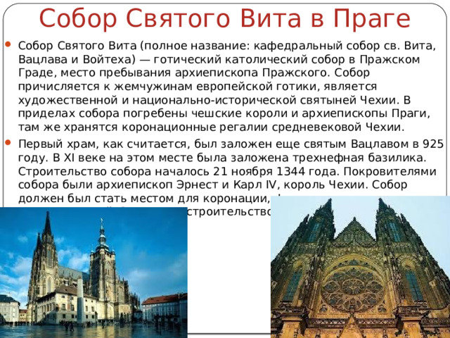 Собор Святого Вита в Праге Собор Святого Вита (полное название: кафедральный собор св. Вита, Вацлава и Войтеха) — готический католический собор в Пражском Граде, место пребывания архиепископа Пражского. Собор причисляется к жемчужинам европейской готики, является художественной и национально-исторической святыней Чехии. В приделах собора погребены чешские короли и архиепископы Праги, там же хранятся коронационные регалии средневековой Чехии. Первый храм, как считается, был заложен еще святым Вацлавом в 925 году. В XI веке на этом месте была заложена трехнефная базилика. Строительство собора началось 21 ноября 1344 года. Покровителями собора были архиепископ Эрнест и Карл IV, король Чехии. Собор должен был стать местом для коронации, фамильным склепом, сокровищницей. Закончено строительство храма в 1929 году. 