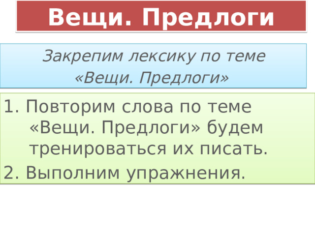 Вещи. Предлоги Закрепим лексику по теме «Вещи. Предлоги» 1. Повторим слова по теме «Вещи. Предлоги» будем тренироваться их писать. 2. Выполним упражнения. 