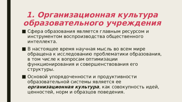 1. Организационная культура образовательного учреждения Сфера образования является главным ресурсом и инструментом воспроизводства общественного интеллекта. В настоящее время научная мысль во всем мире обращена к исследованию проблематики образования, в том числе к вопросам оптимизации функционирования и совершенствования его структуры. Основой упорядоченности и продуктивности образовательной системы является ее организационная культура , как совокупность идей, ценностей, норм и образцов поведения. 