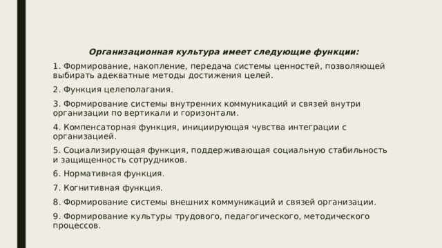 Организационная культура имеет следующие функции: 1. Формирование, накопление, передача системы ценностей, позволяющей выбирать адекватные методы достижения целей. 2. Функция целеполагания. 3. Формирование системы внутренних коммуникаций и связей внутри организации по вертикали и горизонтали. 4. Компенсаторная функция, инициирующая чувства интеграции с организацией. 5. Социализирующая функция, поддерживающая социальную стабильность и защищенность сотрудников. 6. Нормативная функция. 7. Когнитивная функция. 8. Формирование системы внешних коммуникаций и связей организации. 9. Формирование культуры трудового, педагогического, методического процессов. 