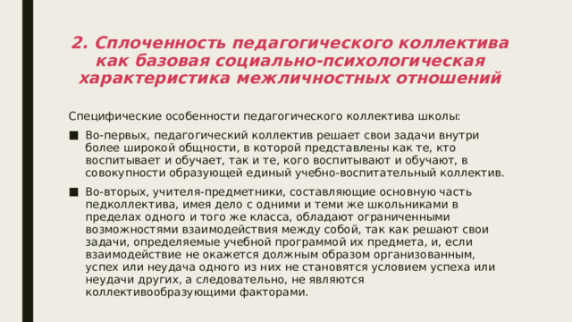 2. Сплоченность педагогического коллектива как базовая социально-психологическая характеристика межличностных отношений Специфические особенности педагогического коллектива школы: Во-первых, педагогический коллектив решает свои задачи внутри более широкой общности, в которой представлены как те, кто воспитывает и обучает, так и те, кого воспитывают и обучают, в совокупности образующей единый учебно-воспитательный коллектив. Во-вторых, учителя-предметники, составляющие основную часть педколлектива, имея дело с одними и теми же школьниками в пределах одного и того же класса, обладают ограниченными возможностями взаимодействия между собой, так как решают свои задачи, определяемые учебной программой их предмета, и, если взаимодействие не окажется должным образом организованным, успех или неудача одного из них не становятся условием успеха или неудачи других, а следовательно, не являются коллективообразующими факторами. 