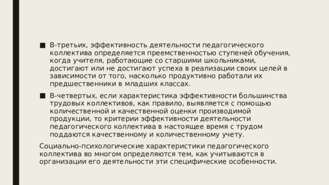 В-третьих, эффективность деятельности педагогического коллектива определяется преемственностью ступеней обучения, когда учителя, работающие со старшими школьниками, достигают или не достигают успеха в реализации своих целей в зависимости от того, насколько продуктивно работали их предшественники в младших классах. В-четвертых, если характеристика эффективности большинства трудовых коллективов, как правило, выявляется с помощью количественной и качественной оценки производимой продукции, то критерии эффективности деятельности педагогического коллектива в настоящее время с трудом поддаются качественному и количественному учету. Социально-психологические характеристики педагогического коллектива во многом определяются тем, как учитываются в организации его деятельности эти специфические особенности. 