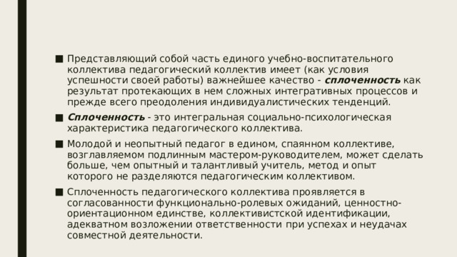 Представляющий собой часть единого учебно-воспитательного коллектива педагогический коллектив имеет (как условия успешности своей работы) важнейшее качество - сплоченность как результат протекающих в нем сложных интегративных процессов и прежде всего преодоления индивидуалистических тенденций. Сплоченность - это интегральная социально-психологическая характеристика педагогического коллектива. Молодой и неопытный педагог в едином, спаянном коллективе, возглавляемом подлинным мастером-руководителем, может сделать больше, чем опытный и талантливый учитель, метод и опыт которого не разделяются педагогическим коллективом. Сплоченность педагогического коллектива проявляется в согласованности функционально-ролевых ожиданий, ценностно-ориентационном единстве, коллективистской идентификации, адекватном возложении ответственности  при успехах и неудачах совместной деятельности. 