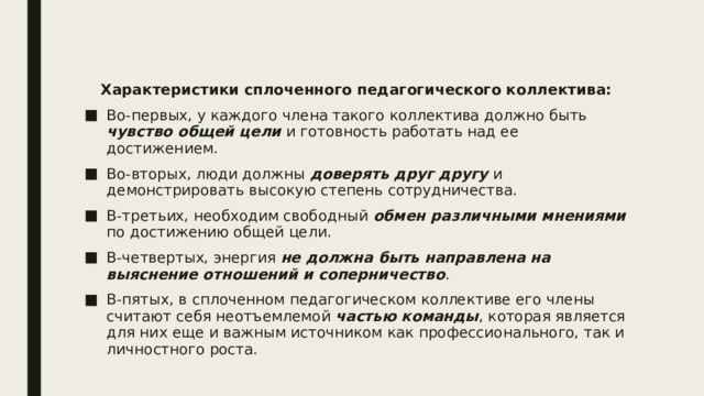 Характеристики сплоченного педагогического коллектива: Во-первых, у каждого члена такого коллектива должно быть чувство общей цели и готовность работать над ее достижением. Во-вторых, люди должны доверять друг другу и демонстрировать высокую степень сотрудничества. В-третьих, необходим свободный обмен различными мнениями по достижению общей цели. В-четвертых, энергия не должна быть направлена на выяснение отношений и соперничество . В-пятых, в сплоченном педагогическом коллективе его члены считают себя неотъемлемой частью команды , которая является для них еще и важным источником как профессионального, так и личностного роста. 