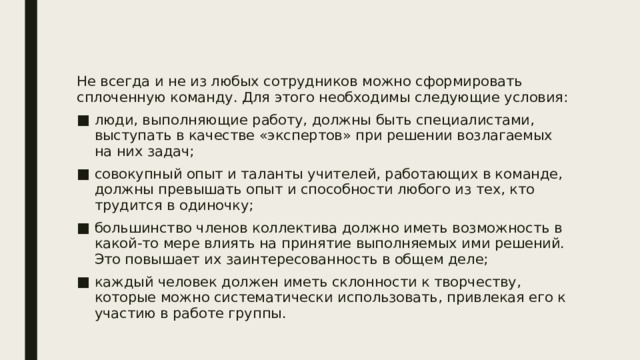 Не всегда и не из любых сотрудников можно сформировать сплоченную команду. Для этого необходимы следующие условия: люди, выполняющие работу, должны быть специалистами, выступать в качестве «экспертов» при решении возлагаемых на них задач; совокупный опыт и таланты учителей, работающих в команде, должны превышать опыт и способности любого из тех, кто трудится в одиночку; большинство членов коллектива должно иметь возможность в какой-то мере влиять на принятие выполняемых ими решений. Это повышает их заинтересованность в общем деле; каждый человек должен иметь склонности к творчеству, которые можно систематически использовать, привлекая его к участию в работе группы. 