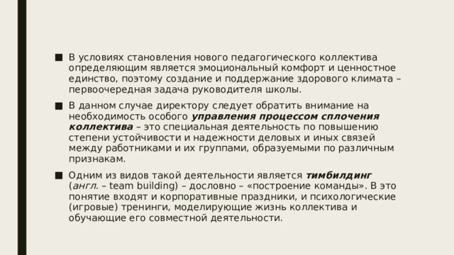 В условиях становления нового педагогического коллектива определяющим является эмоциональный комфорт и ценностное единство, поэтому создание и поддержание здорового климата – первоочередная задача руководителя школы. В данном случае директору следует обратить внимание на необходимость особого управления процессом сплочения коллектива – это специальная деятельность по повышению степени устойчивости и надежности деловых и иных связей между работниками и их группами, образуемыми по различным признакам. Одним из видов такой деятельности является тимбилдинг ( англ.  – team building) – дословно – «построение команды». В это понятие входят и корпоративные праздники, и психологические (игровые) тренинги, моделирующие жизнь коллектива и обучающие его совместной деятельности. 