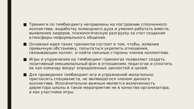 Тренинги по тимбилдингу направлены на построение сплоченного коллектива, выработку командного духа и умения работать вместе, выявление лидеров, психологическую разгрузку за счет создания атмосферы неформального общения. Основная идея таких тренингов состоит в том, чтобы, изменив привычную обстановку, попытаться укрепить отношения, связывающие коллег, и найти сильные стороны членов коллектива. Игры и упражнения на тимбилдинг-тренингах позволяют создать позитивный эмоциональный фон в отношениях педагогов и сплотить их как команду вокруг определенных ценностей и целей. Для проведения тимбилдинг-игр и упражнений желательно пригласить специалиста, не являющегося членом данного коллектива. Исключительно важным является включенность директора школы в такое мероприятие не в качестве организатора, а как участника игры. 