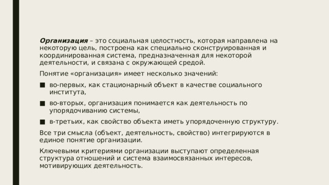 Организация – это социальная целостность, которая направлена на некоторую цель, построена как специально сконструированная и координированная система, предназначенная для некоторой деятельности, и связана с окружающей средой. Понятие «организация» имеет несколько значений: во-первых, как стационарный объект в качестве социального института, во-вторых, организация понимается как деятельность по упорядочиванию системы, в-третьих, как свойство объекта иметь упорядоченную структуру. Все три смысла (объект, деятельность, свойство) интегрируются в единое понятие организации. Ключевыми критериями организации выступают определенная структура отношений и система взаимосвязанных интересов, мотивирующих деятельность. 