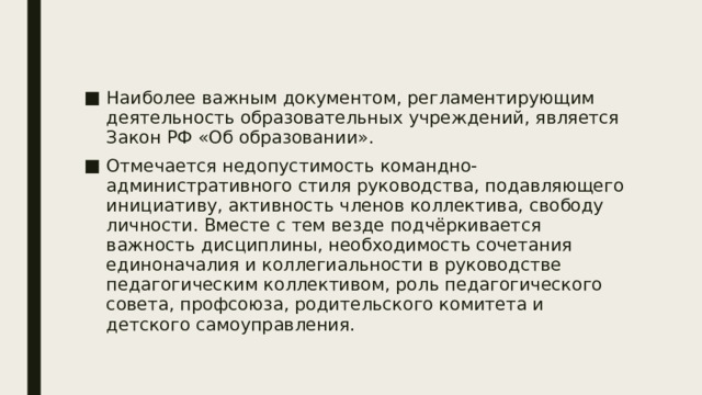 Наиболее важным документом, регламентирующим деятельность образовательных учреждений, является Закон РФ «Об образовании». Отмечается недопустимость командно-административного стиля руководства, подавляющего инициативу, активность членов коллектива, свободу личности. Вместе с тем везде подчёркивается важность дисциплины, необходимость сочетания единоначалия и коллегиальности в руководстве педагогическим коллективом, роль педагогического совета, профсоюза, родительского комитета и детского самоуправления. 