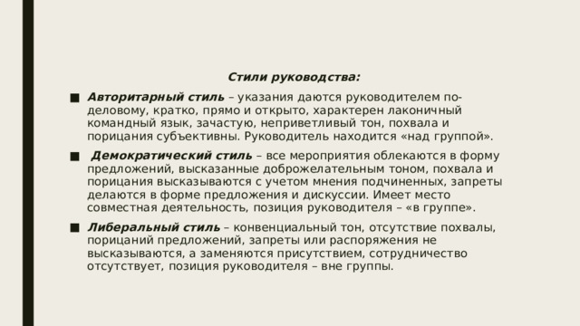 Стили руководства: Авторитарный стиль – указания даются руководителем по-деловому, кратко, прямо и открыто, характерен лаконичный командный язык, зачастую, неприветливый тон, похвала и порицания субъективны. Руководитель находится «над группой».   Демократический стиль – все мероприятия облекаются в форму предложений, высказанные доброжелательным тоном, похвала и порицания высказываются с учетом мнения подчиненных, запреты делаются в форме предложения и дискуссии. Имеет место совместная деятельность, позиция руководителя – «в группе». Либеральный стиль – конвенциальный тон, отсутствие похвалы, порицаний предложений, запреты или распоряжения не высказываются, а заменяются присутствием, сотрудничество отсутствует, позиция руководителя – вне группы. 