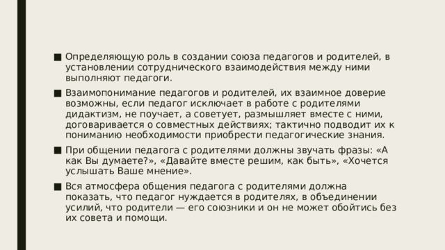 Определяющую роль в создании союза педагогов и родителей, в установлении сотруднического взаимодействия между ними выполняют педагоги. Взаимопонимание педагогов и родителей, их взаимное доверие возможны, если педагог исключает в работе с родителями дидактизм, не поучает, а советует, размышляет вместе с ними, договаривается о совместных действиях; тактично подводит их к пониманию необходимости приобрести педагогические знания. При общении педагога с родителями должны звучать фразы: «А как Вы думаете?», «Давайте вместе решим, как быть», «Хочется услышать Ваше мнение». Вся атмосфера общения педагога с родителями должна показать, что педагог нуждается в родителях, в объединении усилий, что родители — его союзники и он не может обойтись без их совета и помощи. 