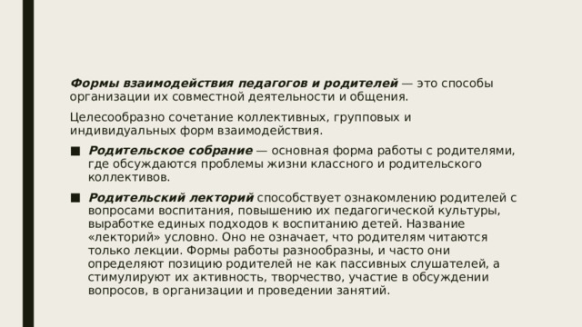 Формы взаимодействия педагогов и родителей — это способы организации их совместной деятельности и общения. Целесообразно сочетание коллективных, групповых и индивидуальных форм взаимодействия. Родительское собрание — основная форма работы с родителями, где обсуждаются проблемы жизни классного и родительского коллективов. Родительский лекторий способствует ознакомлению родителей с вопросами воспитания, повышению их педагогической культуры, выработке единых подходов к воспитанию детей. Название «лекторий» условно. Оно не означает, что родителям читаются только лекции. Формы работы разнообразны, и часто они определяют позицию родителей не как пассивных слушателей, а стимулируют их активность, творчество, участие в обсуждении вопросов, в организации и проведении занятий. 