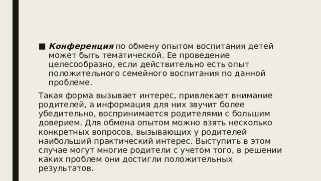 Конференция по обмену опытом воспитания детей может быть тематической. Ее проведение целесообразно, если действительно есть опыт положительного семейного воспитания по данной проблеме. Такая форма вызывает интерес, привлекает внимание родителей, а информация для них звучит более убедительно, воспринимается родителями с большим доверием. Для обмена опытом можно взять несколько конкретных вопросов, вызывающих у родителей наибольший практический интерес. Выступить в этом случае могут многие родители с учетом того, в решении каких проблем они достигли положительных результатов. 