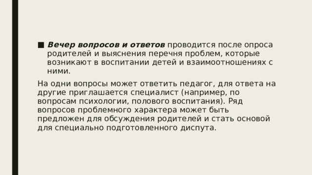 Вечер вопросов и ответов проводится после опроса родителей и выяснения перечня проблем, которые возникают в воспитании детей и взаимоотношениях с ними. На одни вопросы может ответить педагог, для ответа на другие приглашается специалист (например, по вопросам психологии, полового воспитания). Ряд вопросов проблемного характера может быть предложен для обсуждения родителей и стать основой для специально подготовленного диспута. 