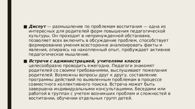 Диспут — размышление по проблемам воспитания — одна из интересных для родителей форм повышения педагогической культуры. Он проходит в непринужденной обстановке, позволяет всех включить в обсуждение проблем, способствует формированию умения всесторонне анализировать факты и явления, опираясь на накопленный опыт, пробуждает активное педагогическое мышление. Встречи с администрацией, учителями класса целесообразно проводить ежегодно. Педагоги знакомят родителей со своими требованиями, выслушивают пожелания родителей. Возможны вопросы друг к другу, составление программы действий по выявленным проблемам в процессе совместного коллективного поиска. Встреча может быть завершена индивидуальными консультациями, беседами или работой в группах с учетом возникших проблем и сложностей в воспитании, обучении отдельных групп детей. 