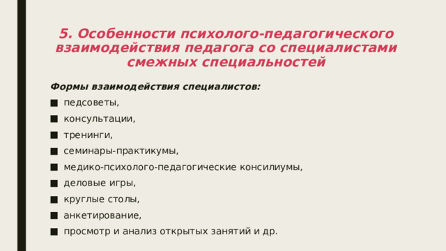 5. Особенности психолого-педагогического взаимодействия педагога со специалистами смежных специальностей Формы взаимодействия специалистов: педсоветы, консультации, тренинги, семинары-практикумы, медико-психолого-педагогические консилиумы, деловые игры, круглые столы, анкетирование, просмотр и анализ открытых занятий и др. 