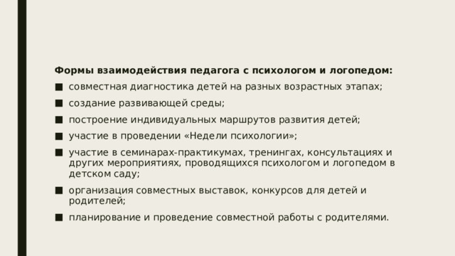 Формы взаимодействия педагога с психологом и логопедом: совместная диагностика детей на разных возрастных этапах; создание развивающей среды; построение индивидуальных маршрутов развития детей; участие в проведении «Недели психологии»; участие в семинарах-практикумах, тренингах, консультациях и других мероприятиях, проводящихся психологом и логопедом в детском саду; организация совместных выставок, конкурсов для детей и родителей; планирование и проведение совместной работы с родителями. 