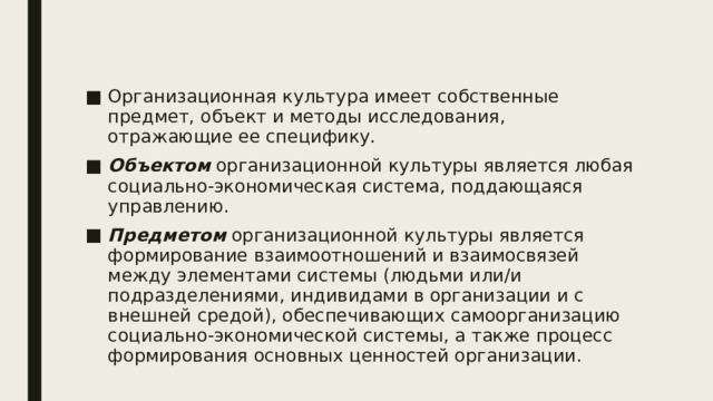 Организационная культура имеет собственные предмет, объект и методы исследования, отражающие ее специфику. Объектом организационной культуры является любая социально-экономическая система, поддающаяся управлению. Предметом организационной культуры является формирование взаимоотношений и взаимосвязей между элементами системы (людьми или/и подразделениями, индивидами в организации и с внешней средой), обеспечивающих самоорганизацию социально-экономической системы, а также процесс формирования основных ценностей организации. 