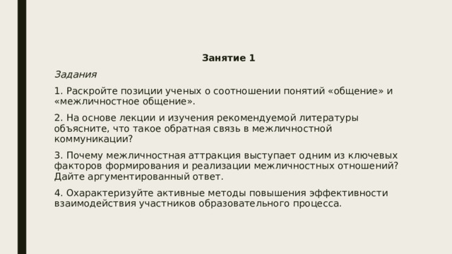 Занятие 1 Задания 1. Раскройте позиции ученых о соотношении понятий «общение» и «межличностное общение». 2. На основе лекции и изучения рекомендуемой литературы объясните, что такое обратная связь в межличностной коммуникации? 3. Почему межличностная аттракция выступает одним из ключевых факторов формирования и реализации межличностных отношений? Дайте аргументированный ответ. 4. Охарактеризуйте активные методы повышения эффективности взаимодействия участников образовательного процесса. 