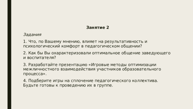 Занятие 2 Задания 1. Что, по Вашему мнению, влияет на результативность и психологический комфорт в педагогическом общении? 2. Как бы Вы охарактеризовали оптимальное общение заведующего и воспитателя? 3. Разработайте презентацию «Игровые методы оптимизации межличностного взаимодействия участников образовательного процесса». 4. Подберите игры на сплочение педагогического коллектива. Будьте готовы к проведению их в группе. 