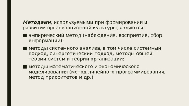 Методами , используемыми при формировании и развитии организационной культуры, являются: эмпирический метод (наблюдение, восприятие, сбор информации); методы системного анализа, в том числе системный подход, синергетический подход, методы общей теории систем и теории организации; методы математического и экономического моделирования (метод линейного программирования, метод приоритетов и др.) 